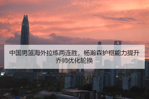中国男篮海外拉练两连胜，杨瀚森护框能力提升乔帅优化轮换