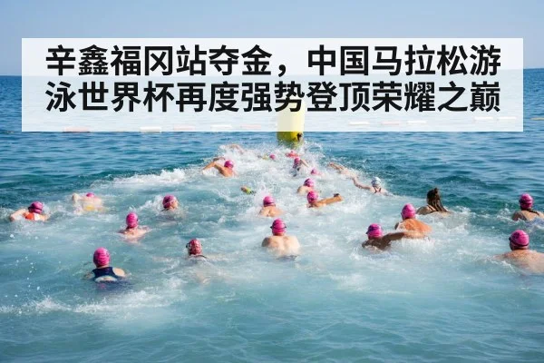 辛鑫福冈站夺金，中国马拉松游泳世界杯再度强势登顶荣耀之巅