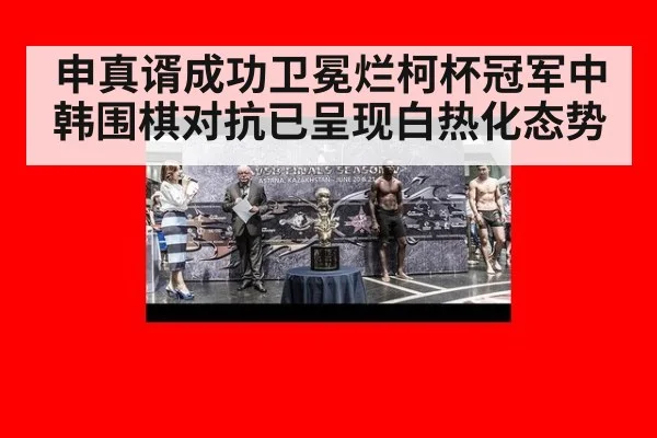 申真谞成功卫冕烂柯杯冠军中韩围棋对抗已呈现白热化态势